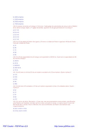 b) 2800 ampolas
c) 2200 ampolas
d) 2500 ampolas
e) 1900 ampolas
238. O volume inicial de um tanque é 1m3 de ar. Cada golpe de uma bomba de vácuo extrai 100dm3
de ar desse tanque. Após o 7º golpe da bomba, quantos m3 de gás permanecem no tanque?
a) 0,1 m3
b) 0,6 m3
c) 0,2 m3
d) 0,3 m3
e) 0,7 m3
239. Os 2/3 da idade de Pedro são iguais a 24 anos e a idade de Paulo é igual aos 4/9 da de Pedro.
Calcular a idade de Paulo.
a) 32
b) 96
c) 16
d) 48
e) 60
240. Os 2/5 da capacidade de um tanque correspondem a 500 litros. Qual será a capacidade de 3/8
do mesmo tanque?
a) 200 lit.
b) 25 lit.
c) 600/8 lit
d) 468 3/4 lit.
e) 70 lit.
241. Os 4/5 mais os 3/4 de 2/3 de um número excedem em 270 ao número. Qual o número?
a) 123
b) 540
c) 810
d) 48
e) 900
242. Os 5/6 mais 2/5 somados a 1/3 de um número equivalem a mais 34 unidades deste. Qual o
número?
a) 62
b) 72
c) 42
d) 60
e) 272
243. Os carros de Artur, Bernardo, e Cesar são, não necessariamente nesta ordem, uma Brasília,
uma Parati e um Santana. Um dos carros é cinza, um outro é verde, e o outro é azul. O carro de
Bernardo não é verde e não é a Brasília. As cores de Brasília, da Parati e do Santana são,
respectivamente:
a) azul, verde e cinza
b) cinza, azul e verde

PDF Creator - PDF4Free v2.0

http://www.pdf4free.com

 