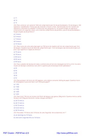 c) 11;
d) 13;
e) 14
250. Para construir um canal de 104m de comprimento por 5m de profundidade e 7m de largura, 100
operários, trabalhando 7 horas por dia, levaram 2 meses e meio. Aumentando de 40 o número de
operários e fazendo-os trabalhar 10 horas por dia, pergunta-se: em quanto tempo os operários
construíram um segundo canal, com o mesmo comprimento do primeiro, porém de profundidade e
largura duplas da do primeiro?
a) 3 meses
b) 5 meses
c) 7 meses
d) 9 meses
e) 10 meses
251. Para o piso de uma sala empregam-se 750 tacos de madeira de 5cm de comprimento por 3cm
de largura. Quantos tacos de 40cm de comprimento por 7,5cm de largura são necessários para um
piso cuja superfície é dupla da anterior?
a) 75 tacos
b) 70 tacos
c) 80 tacos
d) 85 tacos
e) 95 tacos
252. Para o plantio de laranja em todo o contorno de um terreno retangular de 42 m x 23 m. Se entre
os pés de laranjas a distância é de 2,60 m, quantos pés de laranjas foram plantados?
a) 45
b) 55
c) 48
d) 50
e) 53
253. Para produzir mil livros de 240 páginas, uma editora consome 360 kg de papel. Quantos livros
de 320 páginas é possível fazer com 720 kg de papel?
a) 1.350
b) 1 500
c) 1.550
d) 1.600
e) 1.650
254. Para tecer 19m de um tecido com 50cm de largura são gastos 38kg de lã. Quantos metros serão
tecidos com 93kg da mesma lã, sendo a largura de 60cm?
a) 28,75 metros
b) 28,15 metros
c) 40,75 metros
d) 53,65 metros
e) 38,75 metros
255. Passadas 170 horas das 14 horas de uma Segunda -feira estaremos em ?
a) um domingo às 10 horas
b) uma outra segunda-feira às 16 horas

PDF Creator - PDF4Free v2.0

http://www.pdf4free.com

 