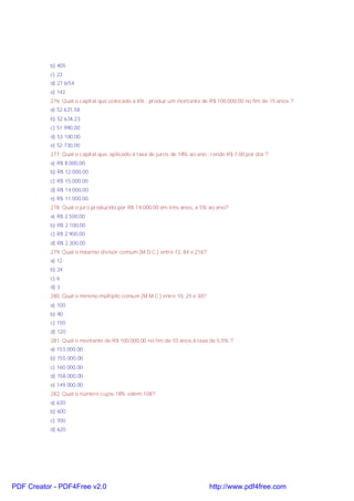 b) 405
c) 23
d) 27 6/54
e) 142
276. Qual o capital que colocado a 6% , produz um montante de R$ 100.000,00 no fim de 15 anos ?
a) 52.631,58
b) 52.634,23
c) 51.990,00
d) 53.100,00
e) 52.730,00
277. Qual o capital que, aplicado à taxa de juros de 18% ao ano , rende R$ 7,00 por dia ?
a) R$ 8.000,00.
b) R$ 12.000,00.
c) R$ 15.000,00.
d) R$ 14.000,00
e) R$ 11.000,00.
278. Qual o juro produzido por R$ 14.000,00 em três anos, a 5% ao ano?
a) R$ 2.500,00
b) R$ 2.100,00
c) R$ 2.900,00
d) R$ 2.300,00
279. Qual o máximo divisor comum (M.D.C.) entre 72, 84 e 216?
a) 12
b) 24
c) 6
d) 3
280. Qual o mínimo múltiplo comum (M.M.C.) entre 10, 25 e 30?
a) 100
b) 90
c) 150
d) 120
281. Qual o montante de R$ 100.000,00 no fim de 10 anos à taxa de 5,5% ?
a) 153.000,00
b) 155.000,00
c) 160.000,00
d) 158.000,00
e) 149.000,00
282. Qual o número cujos 18% valem 108?
a) 630
b) 600
c) 700
d) 620

PDF Creator - PDF4Free v2.0

http://www.pdf4free.com

 