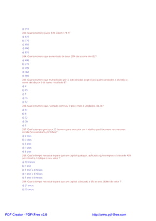 e) 710
283. Qual o número cujos 43% valem 374,1?
a) 670
b) 770
c) 850
d) 990
e) 870
284. Qual o número que aumentado de seus 20% da a soma de 432?
a) 400
b) 270
c) 390
d) 360
e) 460
285. Qual o número que multiplicado por 3, adicionadas ao produto quatro unidades e dividida a
soma obtida por 5 dá como resultado 8?
a) 4
b) 29
c) 7
d) 15
e) 12
286. Qual o número que, somado com seu triplo e mais 6 unidades, dá 26?
a) 44
b) 8
c) 32
d) 20
e) 5
287. Qual o tempo gasto por 12 homens para executar um trabalho que 8 homens nas mesmas
condições executam em 9 dias?
a) 2 dias
b) 3 dias
c) 5 dias
d) 7 dias
e) 6 dias
288. Qual o tempo necessário para que um capital qualquer, aplicado a juro simples e à taxa de 40%
ao bimestre, triplique o seu valor ?
a) 10 meses
b) 1 ano
c) 1 ano e 2 meses
d) 1 ano e 4 meses
e) 1 ano e 6 meses
289. Qual o tempo necessário para que um capital, colocado a 5% ao ano, dobre de valor ?
a) 21 anos
b) 15 anos

PDF Creator - PDF4Free v2.0

http://www.pdf4free.com

 