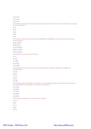 c) 18 anos
d) 17 anos
e) 20 anos
290. Quantas são as maneiras que um professor pode escolher um ou mais estudantes de um grupo
de seis estudantes?
a) 72
b) 70
c) 65
d) 64
e) 63
291. Quanto rende de juro um capital de R$26.000,00, empregado à taxa de 7,5% ao mês durante 1
ano e 4 meses?
a) R$1.950,00
b) R$195,00
c) R$19.500,00
d) R$31.200,00
e) R$24.780,00
292. Quantos cm³ existem em 10 litros?
a) 10
b) 100
c) 1.000
d) 10.000
e) 100.000
293. Quantos ha tem um sítio de terreno retangular com 3.200 m de largura por 1.800 m de
comprimento?
a) 5,76
b) 56,7
c) 57,6
d) 576
e) 5760
294. Quantos metros de tecido, no mínimo, são necessários para fazer uma toalha para uma mesa
que mede 300 cm de comprimento por 230 cm de largura?
a) 7,00m2
b) 6,95m2
c) 6,75m2
d) 6,80m2
e) 6,90m2
295. Quantos múltiplos de 7 existem entre 12 e 864?
a) 102
b) 92
c) 112
d) 82
e) 122

PDF Creator - PDF4Free v2.0

http://www.pdf4free.com

 