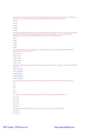 296. Quatro cães consomem semanalmente 60 kl de ração. Assim, ao aumentarmos o números de
cães em 75%, o consumo mensal, em kg, considerando o mês de 30 dias, será de:
a) 450
b) 350
c) 400
d) 500
e) 550
297. Quatro pessoas têm direito à participação de 20% na renda de um evento, sendo que a primeira
pessoa tem direito ao dobro de participação de cada uma das outras três, que têm a mesma
participação. Qual é a participação da primeira pessoa na renda do evento?
a) 2%
b) 4%
c) 5%
d) 6%
e) 8%
298. Que abatimento terei se pagar antes da data de vencimento a promissória de R$ 456,00 e
ganhar um desconto de 3,9% ?
a) R$ 0,1778
b) R$ 1,778
c) R$ 17,784
d) R$ 15,484
e) R$ 1,548
299. Que capital aplicado à taxa de 8% ao ano no período de 3 anos e 4 meses , produz R$ 7.200,00
de juros ?
a) R$ 35.000,00
b) R$ 27.000,00
c) R$ 3.500,00
d) R$270.000,00
e) R$ 18.550,00
300. Que número se deve tirar do denominador da fração 5/18 para torná-la três vezes maior?
a) 9
b) 2
c) 11
d) 13
e) 12
301. Que restos pode dar na divisão por 5, um número que não seja divisível por 5 ?
a) 1,2,3,4
b) 1,3,4,6
c) 2,5,6,7
d) 2,3,4,5
e) 4,3,2,1
302. Receber juros de 525% ao ano é equivalente a receber juros semestrais de:
a) 150,0%
b) 175,0%

PDF Creator - PDF4Free v2.0

http://www.pdf4free.com

 