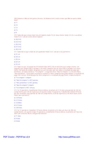 309. Roberto e Márcia têm juntos 26 anos. Se Roberto tem 2 anos a mais que Márcia qual a idade
dela?
a) 11
b) 12
c) 13
d) 15
e) 9
310. Sabendo que a base maior de um trapézio mede 12 cm, base menor mede 3,4 cm e sua altura
mede 5 cm. Calcule a área deste trapézio
a) 38,0 m2
b) 33,5 m2
c) 39,5 m2
d) 37,5 m2
e) 38,5 m2
311. Sabendo-se que o lado de um quadrado mede 8 cm, calcule o seu perímetro.
a) 31 cm
b) 30 cm
c) 29 cm
d) 32 cm
e) 33 cm
312. Sabe-se que, na equipe do X Futebol Clube (XFC), há um atacante que sempre mente, um
zagueiro que sempre fala a verdade e um meio-campista que às vezes fala a verdade e às vezes
mente. Na saída do estádio, dirigindo-se a um torcedor que não sabia o resultado do jogo que
terminara, um deles declarou "Foi empate"; o segundo disse "Não foi empate" e o terceiro falou
"Nós perdemos". O torcedor reconheceu somente o meio-campista mas pode deduzir o resultado do
jogo com certeza. A declaração do meio-campista e o resultado do jogo foram, respectivamente:
a) "Foi empate" / empate
b) "Não foi empate"/ o XFC perdeu
c) "Nós perdemos"/ o XFC perdeu
d) "Não foi empate"/ empate
e) "Foi empate/ o XFC venceu
313. Se 10 operários, trabalhando 8 horas diárias, levantam em 5 1/2 dias uma parede de 22m de
comprimento por 0,45 de espessura em quanto tempo 16 operários, trabalhando também 8 horas
por dia, levantam outra parede de 18m de comprimento, 0,30 de espessura e de altura duas vezes
maior que a primeira?
a) 3,29 dias
b) 3,15 dias
c) 3,20dias
d) 4,15 dias
e) 3,00 dias
314. Se 12 operários, trabalham 10 horas diárias, levantam em 6 dias um muro de 20m de
comprimento, em quanto tempo 15 operários, trabalhando 8 horas diárias, levantarão um muro de
30m com a mesma altura e largura do anterior?
a) 11 dias
b) 9 dias
c) 8 dias

PDF Creator - PDF4Free v2.0

http://www.pdf4free.com

 