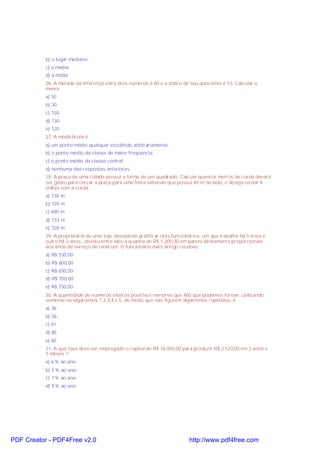 b) o lugar mediano.
c) a média;
d) a moda;
26. A metade da diferença entre dois números é 60 e o dobro de seu quociente é 10. Calcular o
menor.
a) 50
b) 30
c) 150
d) 130
e) 120
27. A moda bruta é:
a) um ponto médio qualquer escolhido arbitrariamente;
b) o ponto médio da classe de maior freqüencia;
c) o ponto médio da classe central;
d) nenhuma das respostas anteriores.
28. A praça de uma cidade possui a forma de um quadrado. Calcule quantos metros de corda deverá
ser gasto para cercar a praça para uma festa sabendo que possui 45 m de lado, e deseja-se dar 4
voltas com a corda.
a) 730 m
b) 720 m
c) 690 m
d) 733 m
e) 728 m
29. A proprietária de uma loja, desejando gratificar dois funcionários, um que trabalha há 5 anos e
outro há 3 anos , dividiu entre eles a quantia de R$ 1.200,00 em partes diretamente proporcionais
aos anos de serviço de cada um. O funcionário mais antigo recebeu:
a) R$ 550,00
b) R$ 600,00
c) R$ 650,00
d) R$ 700,00
e) R$ 750,00
30. A quantidade de números inteiros positivos menores que 400 que podemos formar, utilizando
somente os algarismos 1,2,3,4 e 5, de modo que não figurem algarismos repetidos, é:
a) 36
b) 56
c) 61
d) 85
e) 65
31. A que taxa deve ser empregado o capital de R$ 16.000,00 para produzir R$ 2.520,00 em 2 anos e
3 mêses ?
a) 6 % ao ano
b) 5 % ao ano
c) 7 % ao ano
d) 9 % ao ano

PDF Creator - PDF4Free v2.0

http://www.pdf4free.com

 