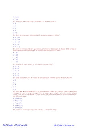 d) 12 dias
e) 6 dias
315. Se 2/3 dos 3/4 de um número equivalem a 24, qual é o número?
a) 36
b) 12
c) 72
d) 48
e) 144
316. Se 22 litros de álcool custarem R$ 12,10, quanto custariam 27 litros?
a) R$ 15,00
b) R$ 13,05
c) R$ 14,85
d) R$ 13.29
e) R$ 14,75
317. Se 24 terminais eletrônicos operando durante 4 horas são capazes de atender 2 880 consultas,
quantas poderão ser atendidas por 36 terminais operando durante 6 horas ?
a) 6 480
b) 6 320
c) 5 840
d) 5 600
e) 5 200
318. Se 3,5kg de feijão custam R$ 4,55, quanto custarão 6,5kg?
a) R$ 7,00
b) R$ 8,45
c) R$ 6.50
d) R$ 7.50
e) R$ 9,20
319. Se 35 % dos 40 alunos da 5ª série de um colégio são homens, quanto são as mulheres?
a) 20
b) 23
c) 26
d) 27
e) 30
320. Se 54 operários trabalhando 5 horas por dia levaram 45 dias para construir uma praça de forma
retangular de 225m de comprimento por 150m de largura, quantos operários serão necessários para
construir em 18 dias, trabalhando 12 horas por dia, outra praça retangular de 195m de comprimento
por 120m de largura?
a) 45 operários
b) 25 operários
c) 49 operários
d) 28 operários
e) 39 operários
321. Se A é um número compreendido entre 0 e 1, então é FALSO que

PDF Creator - PDF4Free v2.0

http://www.pdf4free.com

 