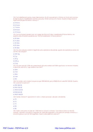 334. Se trabalhassem juntas, duas impressoras, A e B, executariam e 4 horas os ¾ de certo serviço.
A impressora A, trabalhando sozinha, executou 1/8 do serviço em 2 horas. Quanto tempo levará a
impressora B para terminar o serviço ?
a) 4 horas
b) 6 horas
c) 7 horas
d) 8 horas
e) 10 horas
335. Se três homens podem arar um campo de 8 há em 5 dias, trabalhando 8 horas diárias, em
quantos dias 8 homens poderão arar 192 há trabalhando 12 horas diárias?
a) 30 dias
b) 15 dias
c) 20 dias
d) 25 dias
e) 40 dias
336. Se uma solução contém 2 mg/ml de uma substância dissolvida, quanto da substância existe em
um litro da solução?
a) 200 mg
b) 2 g
c) 20 g
d) 200 g
e) 2 kg
337. Se uma vara de 3,20m de comprimento dá uma sombra de 9,60m qual será, no mesmo instante,
a altura de uma torre, cuja sombra é de 54m?
a) 36m
b) 72m
c) 90m
d) 18m
e) 9m
338. Se vender certo número de porcos por R$9.600,00, perco R$80,00 em cada R$1.000,00. Quanto
me custaram os porcos?
a) R$1.060,00
b) R$1.036,00
c) R$10.520,00
d) R$9.650,00
e) R$10.368,00
339. Sendo: Divisor 9; quociente 8; resto: o maior possível, calcular o dividendo.
a) 79
b) 72
c) 73
d) 90
e) 80
340. Sobre uma pista circular de 1.200 metros correm 2 ciclistas. Correndo os dois no mesmo
sentido, o primeiro encontra o segundo em cada 200 segundos e correndo em sentido contrário, o
encontro passa a ser de 100 segundos. Qual a velocidade de cada um?

PDF Creator - PDF4Free v2.0

http://www.pdf4free.com

 