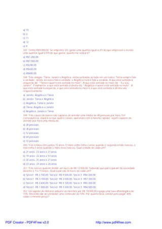 a) 10
b) 2
c) 11
d) 12
e) 9
347. Tenho R$9.000,00. Se empresto 3/5, gasto uma quantia igual a 2/5 do que emprestei e invisto
uma quantia igual a 5/9 do que gastei, quanto me sobrará?
a) R$1.200,00
b) R$1.000,00
c) R$240,00
d) R$420,00
e) R$800,00
348. Três amigas, Tânia, Janete e Angélica, estão sentadas ao lado em um teatro. Tânia sempre fala
a verdade; Janete às vezes fala a verdade; e Angélica nunca fala a verdade. A que está sentada à
esquerda diz: "Tânia é quem está sentada no meio". A que está sentada no meio diz: "Eu sou
Janete". Finalmente, a que está sentada à direita diz: "Angélica é quem está sentada no meio". A
que está sentada à esquerda, a que está sentada no meio e a que está sentada à direita são,
respectivamente:
a) Janete, Angélica e Tânia
b) Janete, Tânia e Angélica
c) Angélica, Tânia e Janete
d) Tânia, Angélica e Janete
e) Angélica, Janete e Tânia
349. Três caixas de banco são capazes de atender uma média de 48 pessoas por hora. Em
conseqüência, espera-se que quatro caixas, operando com a mesma rapidez, sejam capazes de
atender por hora uma média de:
a) 28 pessoas
b) 36 pessoas
c) 52 pessoas
d) 64 pessoas
e) 72 pessoas
350. Três irmãos têm juntos 72 anos. O mais velho tinha 2 anos quando o segundo irmão nasceu, e
este tinha 5 anos quando o mais novo nasceu. Qual a idade de cada um?
a) 21 anos; 23 anos e 27 anos
b) 19 anos; 22 anos e 57 anos
c) 20 anos; 25 anos e 27 anos
d) 23 anos; 25 anos e 26 anos
351. Três sócios querem dividir um lucro de R$ 13.500,00. Sabendo que participaram da sociedade
durante 3, 5 e 7 meses. Qual a parcela de lucro de cada um?
a) Sócio1: R$ 2.700,00; Sócio2: R$ 4.500,00; Sócio 3: R$6.300,00
b) Sócio1: R$ 3.700,00; Sócio2: R$ 3.500,00; Sócio 3: R$7.300,00
c) Sócio1: R$ 2.600,00; Sócio2: R$ 4.100,00; Sócio 3: R$5.300,00
d) Sócio1: R$ 1.800,00; Sócio2: R$ 3.500,00; Sócio 3: R$6.000,00
352. Um agente de motores adquire os mesmos por R$ 18.000,00 e paga uma taxa alfandegária de
15%. Devendo dar ao vendedor uma comissão de 10%. Por quanto deve vender para pagar 30%
sobre o mesmo preço?

PDF Creator - PDF4Free v2.0

http://www.pdf4free.com

 