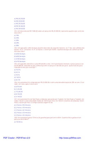 a) R$ 20.250,00
b) R$ 25250,00
c) R$ 29.250,00
d) R$ 30.260,00
e) R$ 39.450,00
353. Um desconto de R$ 7.000,00 sobre um preço de R$ 25.000,00, representa quantos por cento de
desconto?
a) 18%
b) 30%
c) 28%
d) 29%
e) 38%
354. Um agricultor colhe laranjas durante doze dias da seguinte maneira: no 1º dia, são colhidas dez
dúzias; no 2º, 16 dúzias; no 3º, 22 dúzias; e assim por diante. Quantas laranjas ele colherá ao final
dos doze dias?
a) 6292 laranjas
b) 6092 laranjas
c) 6100 laranjas
d) 6192 laranjas
355. Um aparelho eletrônico custa R$ 620,00 a vista . Em 5 prestações mensais o preço passa a ser
de R$ 868,00. Sebendo-se que a diferença entre os preços é devida aos juros, qual a taxa de juros
cobrada ao mês por essa loja ?
a) 10,0 %
b) 8,5 %
c) 9,0 %
d) 7,85 %
e) 8, 0 %
356. Um automóvel foi comprado por R$ 20.000,00 e sofre uma desvalorização de 20% ao ano. O ser
valor, em reais, após 3 anos será:
a) 6.553,60
b) 5.242,88
c) 10.240,00
d) 8.192,00
e) 4.194,30
357. Um automóvel foi de São Paulo a Ubatuba, passando por Taubaté. De São Paulo a Taubaté, ele
rodou 130 km a uma velocidade média de 100 km por hora. Os 100 km restantes até Ubatuba, foram
feitos a 60 km por hora. O tempo total de viagem foi de:
a) 2 horas e 58 minutos
b) 2 horas e 50 minutos
c) 2 horas e 42 minutos
d) 2 horas e 34 minutos
e) 2 horas e 26 minutos
358. Um automóvel gasta 10 litros de gasolina para percorrer 65km. Quantos litros gastará num
percurso de 910km?
a) 140 litros

PDF Creator - PDF4Free v2.0

http://www.pdf4free.com

 