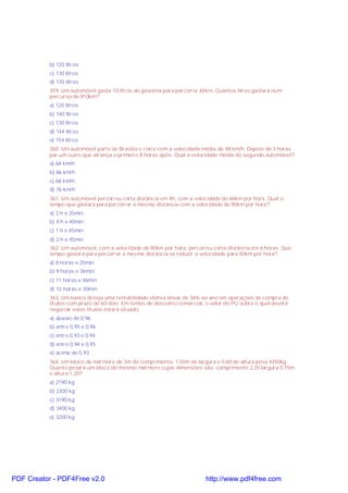b) 120 litros
c) 130 litros
d) 135 litros
359. Um automóvel gasta 10 litros de gasolina para percorrer 65km. Quantos litros gastará num
percurso de 910km?
a) 120 litros
b) 140 litros
c) 130 litros
d) 144 litros
e) 154 litros
360. Um automóvel parte de Brasília e corre com a velocidade média de 48 km/h. Depois de 3 horas
par um outro que alcança o primeiro 8 horas após. Qual a velocidade média do segundo automóvel?
a) 64 km/h
b) 66 km/h
c) 68 km/h
d) 76 km/h
361. Um automóvel percorreu certa distância em 4h, com a velocidade de 60km por hora. Qual o
tempo que gastará para percorrer a mesma distância com a velocidade de 90km por hora?
a) 2 h e 35min
b) 4 h e 40min
c) 1 h e 45min
d) 2 h e 45min
362. Um automóvel, com a velocidade de 80km por hora, percorreu certa distância em 6 horas. Que
tempo gastará para percorrer a mesma distância se reduzir a velocidade para 50km por hora?
a) 8 horas e 20min
b) 9 horas e 36min
c) 11 horas e 46min
d) 12 horas e 30min
363. Um banco deseja uma rentabilidade efetiva linear de 36% ao ano em operações de compra de
títulos com prazo de 60 dias. Em temos de desconto comercial, o valor do PU sobre o qual deverá
negociar estes títulos estará situado:
a) abaixo de 0,96
b) entre 0,95 e 0,96
c) entre 0,93 e 0,94
d) entre 0,94 e 0,95
e) acima de 0,93
364. Um bloco de mármore de 3m de comprimento, 1,50m de largura e 0,60 de altura pesa 4350kg.
Quanto pesará um bloco do mesmo mármore cujas dimensões são: comprimento 2,20 largura 0,75m
e altura 1,20?
a) 2190 kg
b) 2300 kg
c) 3190 kg
d) 3400 kg
e) 3200 kg

PDF Creator - PDF4Free v2.0

http://www.pdf4free.com

 