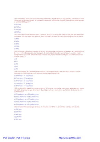 371. Um cinema possui 20 poltronas na primeira fila, 24 poltronas na segunda fila, 28 na terceira fila,
32 na quarta fila e as demais se compõem na mesma seqüência. Quantas filas são necessárias para
a casa ter 800 lugares?
a) 16 filas
b) 13 filas
c) 14 filas
d) 18 filas
372. Um cofre contém apenas anéis e brincos, de ouro ou de prata. Sabe-se que 80% dos anéis são
de prata e 10% das jóias são brincos. A porcentagem de jóias desse cofre que são anéis de ouro é:
a) 90%;
b) 63%;
c) 30%;
d) 18%;
e) 10%.
373. Um comerciante tem duas peças de um mesmo tecido, de mesma largura x e de comprimentos
8,4 m e 14,4 m. Deseja obter cortes iguais desse tecido, todos de mesma largura x e com maior
comprimento possível, utilizando todo o tecido das peças. Nessas condições, o número de cortes
que ele obterá é:
a) 9
b) 11
c) 13
d) 17
e) 19
374. Um corredor de Fórmula I leva 1 minuto e 30 segundos para dar uma volta na pista. Se ele
diminuir em 10% essa marca, o novo tempo da sua volta será de:
a) 1 minuto e 27 segundos
b) 1 minuto e 25 segundos
c) 1 minuto e 23 segundos
d) 1 minuto e 21 segundos
e) 1 minuto e 19 segundos
375. Um corredor depois de ter decorrido os 3/7 de uma estrada faz mais cinco quilômetros e assim
corre 2/3 do percurso que deve fazer. Quanto percorreu o corredor e qual o total do percurso, em
quilômetros?
a) 15 quilômetros e 25 quilômetros
b) 13 quilômetros e 19 quilômetros
c) 14 quilômetros e 17 quilômetros
d) 10 quilômetros e 21 quilômetros
e) 14 quilômetros e 21 quilômetros
376. Um determinado relógio atrasou 26 minutos em 48 horas. Determine o atraso em 30 dias.
a) 390 min
b) 380 min
c) 400 min
d) 290 min
e) 387 min

PDF Creator - PDF4Free v2.0

http://www.pdf4free.com

 
