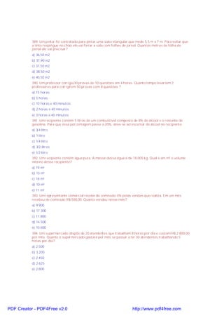 389. Um pintor foi contratado para pintar uma sala retangular que mede 5,5 m x 7 m. Para evitar que
a tinta respingue no chão ele vai forrar a sala com folhas de jornal. Quantos metros de folha de
jornal ele vai precisar?
a) 36,50 m2
b) 37,90 m2
c) 37,50 m2
d) 38,50 m2
e) 40,50 m2
390. Um professor corrigiu30 provas de 10 questões em 4 horas. Quanto tempo levariam 2
professores para corrigirem 50 provas com 8 questões ?
a) 15 horas
b) 5 horas
c) 10 horas e 40 minutos
d) 2 horas e 40 minutos
e) 3 horas e 40 minutos
391. Um recipiente contém 5 litros de um combustível composto de 8% de álcool e o restante de
gasolina. Para que essa porcentagem passe a 20%, deve-se acrescentar de álcool no recipiente:
a) 3/4 litro
b) 1 litro
c) 1/4 litro
d) 3/2 litros
e) 1/2 litro
392. Um recipiente contém água pura. A massa dessa água é de 18.000 kg. Qual é em m³ o volume
interno desse recipiente?
a) 19 m³
b) 13 m³
c) 18 m³
d) 10 m³
e) 11 m³
393. Um representante comercial recebe de comissão 4% pelas vendas que realiza. Em um mês
recebeu de comissão R$ 580,00. Quanto vendeu nesse mês?
a) 9.900
b) 17.300
c) 11.800
d) 14.500
e) 10.600
394. Um supermercado dispõe de 20 atendentes que trabalham 8 horas por dia e custam R$ 2 800,00
por mês. Quanto o supermercado gastará por mês se passar a ter 30 atendentes trabalhando 5
horas por dia?
a) 2.500
b) 3.200
c) 2.450
d) 2 625
e) 2.800

PDF Creator - PDF4Free v2.0

http://www.pdf4free.com

 