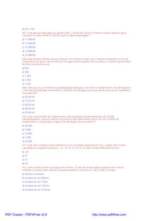 d) 25 e 118
407. Uma pessoa emprega seu capital a 8% e, no fim de 3 anos e 8 meses recebe capital e juros
reunidos no valor de R$ 15.520,00. Qual o capital empregado ?
a) 11.000,00
b) 11.500,00
c) 12.000,00
d) 13.000,00
e) 12.900,00
408. Uma piscina infantil, dessas infláveis, tem fundo circular com 2 metros de diâmetro e tem 40
centímetros de altura. Para enchê-la com água até três quartos de sua altura, o número aproximado
de litros necessário será:
a) 924
b) 942
c) 1.265
d) 1.256
e) 1.526
409. Uma piscina, em forma de paralelepípedo retângulo, tem 10m de comprimento, 5m de largura e
1,75m de profundidade internamente. Quantos m3 de água são necessários para encher totalmente
essa piscina?
a) 87,50 m3
b) 77,50 m3
c) 90,50 m3
d) 60,50 m3
e) 87,00 m3
410. Uma ruela de 50m de comprimento e 8m de largura foi pavimentada com 20.000
paralelepípedos. Quantos seriam necessários para pavimentar outra rua com o dobro de
comprimento e cuja largura é igual a 3/4 da largura da rua anterior?
a) 30.000
b) 5.000
c) 10.000
d) 1.000
e) 25.000
411. Uma série composta de 6 elementos teve sua média arbitrada em 16 e, a partir dela, foram
calculados os seguintes desvios: -14, -10, -8, -8, 10 e 6. O valor real da média aritmética é:
a) -24
b) -8
c) 12
d) 20
412. Uma torneira enche um tanque em 4 horas. O ralo do tanque pode esvasiá-lo em 3 horas.
Estando o tanque cheio, abrimos simultaneamente a torneira e o ralo. Então o tanque:
a) nunca se esvazia
b) esvazia-se em 4horas
c) esvazia-se em 1 hora
d) esvazia-se em 7 horas
e) esvazia-se em 12 horas

PDF Creator - PDF4Free v2.0

http://www.pdf4free.com

 