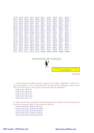 231-D
241-e
251-A
261-d
271-D
281-B
291-D
301-A
311-D
321-B
331-E
341-C
351-A
361-D
371-A
381-C
391-a
401-b
411-c

232-A
242-d
252-D
262-d
272-E
282-B
292-D
302-a
312-e
322-e
332-d
342-b
352-C
362-B
372-D
382-C
392-C
402-C
412-E

233-E
243-b
253-B
263-d
273-E
283-E
293-D
303-A
313-B
323-e
333-c
343-D
353-C
363-d
373-E
383-A
393-D
403-e
413-a

234-a
244-C
254-E
264-b
274-C
284-D
294-E
304-E
314-B
324-D
334-C
344-E
354-D
364-C
374-D
384-A
394-D
404-E
414-D

235-B
245-d
255-D
265-e
275-b
285-A
295-e
305-b
315-d
325-C
335-A
345-E
355-E
365-C
375-E
385-D
395-c
405-A
415-A

236-c
246-C
256-C
266-e
276-A
286-e
296-a
306-C
316-C
326-e
336-B
346-c
356-c
366-C
376-A
386-C
396-D
406-C
xxxxxx

237-B
247-B
257-A
267-B
277-D
287-E
297-E
307-B
317-A
327-e
337-d
347-c
357-A
367-E
377-D
387-C
397-A
407-C
xxxxxx

238-D
248-E
258-B
268-b
278-B
288-A
298-C
308-c
318-B
328-c
338-e
348-a
358-A
368-D
378-B
388-B
398-E
408-B
xxxxxx

239-c
240-d
249-B 250-B
259-D 260-A
269-E 270-E
279-A 280-C
289-E 290-E
299-B 300-e
309-B 310-E
319-C 320-E
329-e
330-E
339-e
340-A
349-D 350-C
359-B 360-B
369-B 370-C
379-e
380-b
389-D 390-D
399-E 400-B
409-A 410-a
xxxxxx xxxxxx

EXERCÍCIOS DE FIXAÇÃO

Os gabaritos encontram-se no final
dos exercícios

Matemática

1 - Certa fortuna foi dividida em partes iguais entre 2 irmãos. Atualmente, a parte do 1º
esta aumentada 2/7 e a do 2º diminuída de 3/5 do valor primitivo. Sabendo-se que o 1º tem
R$ 119,04 mais do que o 29, calcular a fortuna de cada um, atualmente:
a) R$ 49,20 e R$ 25,40
b) R$ 37,80 e R$ 92,40
c) R$ 35,20 e R$ 21,40
d) R$ 53,76 e R$ 172,80
e) R$ 17,00 e R$ 12,73
2 - Paulo e Antônio tem juntos R$ 123,00 Paulo gastou 2/5 e Antônio 3/7 do que possuíam,
ficando com quantias iguais. Quanto possuía cada um?
a) Paulo R$ 60,00 e Antônio R$ 63,00
b) Paulo R$ 23,00 e Antônio R$ 100,00
c) Paulo R$ 43,00 e Antônio R$ 80,00
d) Paulo R$ 32,00 e Antônio R$ 96,00
e) Paulo R$ 32,00 e Antônio R$ 81,00

PDF Creator - PDF4Free v2.0

http://www.pdf4free.com

 