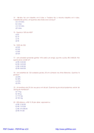 14 - Alcides faz um trabalho em 8 dias e Teodoro faz o mesmo trabalho em 4 dias.
Trabalhando juntos, em quantos dias farão esse serviço?
a) 2 2/3 dias
b) 3 dias
c) 2 3/2 dias
d) 5 dias
15 - Quanto é 18% de 400?
a) 82
b) 72
c) 76
d) 94
16 - 150% de 350:
a) 520
b) 530
c) 540
d) 525
17 - Um vendedor pretende ganhar 14% sobre um artigo, que lhe custou R$ 3.000,00. Por
quanto deve vendê-lo?
a) R$ 4.320,00
b) R$ 3.420,00
c) R$ 3.240,00
d) R$ 4.600,00
18 - Um batalhão de 120 soldados perdeu 30 em combate nas ilhas Malvinas. Quantos %
perdeu?
a) 20%
b) 30%
c) 22%
d) 25%
19 - A mandioca da 5% de seu peso em álcool. Quantos kg de álcool podemos extrair de
350 kg de mandioca?
a) 17 kg
b) 18 kg
c) 17,5 kg
d) 18,5 kg
20 - 200 dólares, a R$ 15,70 por dólar, eqüivalem a:
a) R$ 3.140,00
b) R$ 1.570,00
c) R$ 314.000,00
d) R$ 414,00

PDF Creator - PDF4Free v2.0

http://www.pdf4free.com

 