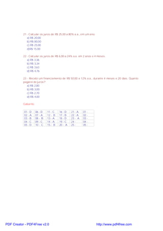 21 - Calcular os juros de R$ 25,00 a 80% a.a., em um ano.
a) R$ 20,00
b) R$ 80,00
c) R$ 25,00
d)R$ 15,00
22 - Calcular os juros de R$ 6,00 a 24% a.a. em 2 anos e 4 meses.
a) R$ 3,36
b) R$ 3,34
c) R$ 3,63
d) R$ 4,76
23 - Recebi um financiamento de R$ 50,00 a 12% a.a., durante 4 meses e 20 dias. Quanto
pagarei de juros?
a) R$ 2,80
b) R$ 3,00
c) R$ 2,70
d) R$ 4,00
Gabarito
01 - D
02 - A
03 - B
04 - C
05 - D

06 - D
07 - A
08 - B
09 - C
10 - C

11 - C
12 - B
13 - A
14 - A
15 - B

PDF Creator - PDF4Free v2.0

16 - D
17 - B
18 - D
19 - C
20 - A

21 - A
22 - A
23 - A
24 25 -

01 02 03 04 05 -

http://www.pdf4free.com

 