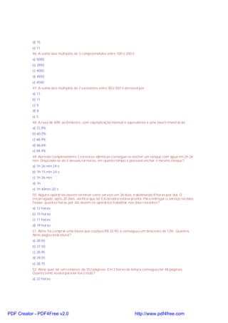 d) 75
e) 11
46. A soma dos múltiplos de 3 compreendidos entre 100 e 200 é:
a) 5000
b) 3950
c) 4000
d) 4950
e) 4500
47. A soma dos múltiplos de 7 existentes entre 90 e 507 é divisível por:
a) 13
b) 11
c) 9
d) 8
e) 5
48. A taxa de 40% ao bimestre, com capitalização mensal é equivalente a uma taxa trimestral de:
a) 72,8%
b) 60,0%
c) 68,9%
d) 66,6%
e) 84,4%
49. Abrindo completamente 3 torneiras idênticas consegue-se encher um tanque com água em 2h 24
min. Dispondo-se de 5 dessas torneiras, em quanto tempo é possível encher o mesmo tanque?
a) 1h 26 min 24 s
b) 1h 15 min 24 s
c) 1h 26 min
d) 1h
e) 1h 40min 20 s
50. Alguns operários devem terminar certo serviço em 36 dias, trabalhando 8 horas por dia. O
encarregado, após 20 dias, verifica que só 0,4 da obra estava pronta. Para entregar o serviço na data
fixada; quantas horas por dia devem os operários trabalhar nos dias restantes?
a) 12 horas
b) 15 horas
c) 17 horas
d) 19 horas
51. Aline foi comprar uma blusa que custava R$ 32,90, e conseguiu um desconto de 12%. Quantos
Aline pagou pela blusa?
a) 28,50
b) 27,50
c) 28,95
d) 29,05
e) 28,75
52. Aline quer ler um romance de 352 páginas. Em 3 horas de leitura conseguiu ler 48 páginas.
Quanto temo levará para ler livro todo?
a) 22 horas

PDF Creator - PDF4Free v2.0

http://www.pdf4free.com

 