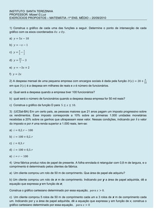 INSTITUTO: SANTA TEREZINHA<br />PROFESSOR: Mizael G.Luz<br />EXERCÍCIOS PROPOSTOS – MATEMÁTIA -1º ENS. MÉDIO – 20/09/2010<br /> <br />1) Construa o gráfico de cada uma das funções a seguir. Determine o ponto de intersecção de cada gráfico com os eixos coordenados Ox  e Oy.<br />a)  y=5x-10<br />b)  y=-x-1<br />c)  y=x3-12<br />d)  y=2x5-3<br />e)  y=-3x+2<br />f)  y=2x<br />2) A despesa mensal de uma pequena empresa com encargos sociais é dada pela função Dx=20+x10 em que D(x) é a despesa em milhares de reais e x é número de funcionários.<br />a)  Qual será a despesa quando a empresa tiver 100 funcionários?<br />b)  qual será o número de funcionários quando a despesa dessa empresa for 50 mil reais?<br />c)  Construa o gráfico da função D para  5≤x≤10.<br />3)  (UCSal-BA) Em um certo país, as pessoas maiores que 21 anos pagam um imposto progressivo sobre os rendimentos. Esse imposto corresponde a 10% sobre as primeiras 1.000 unidades monetárias recebidas a 20% sobre os ganhos que ultrapassam esse valor. Nessas condições, indicando por i o valor do imposto e por r uma renda superior a 1.000 reais, tem-se:<br />a)  i=0,2.r-100<br />b)  i=100+0,2.r<br />c)  i=0,3.r<br />d)  i=100+0,3.r<br />e)  i=r-100<br />4)  Uma fábrica produz rolos de papel de presente. A folha enrolada é retangular com 0,8 m de largura, e o comprimento é determinado pelos clientes da fábrica.<br />a)  Um cliente comprou um rolo de 50 m de comprimento. Que área de papel ele adquiriu?<br />b) Um cliente comprou um rolo de x m de comprimento. Indicando por y a área de papel adquirida, dê a equação que expressa y em função de x;<br />Construa o gráfico cartesiano determinado por essa equação,  para x>0.<br />c)  Um cliente comprou 5 rolos de 50 m de comprimento cada um e 3 rolos de x m de comprimento cada um. Indicando por y a área de papel adquirida, dê a equação que expressa y em função de x; construa o gráfico cartesiano determinado por essa equação,   para x>0<br />5)  Construa o gráfico da função fx=x2-9x-3 <br />rY6)  O preço unitário y, em reais, de um produto diminui de acordo com a quantidade x de unidades compradas. Para 1≤x≤50, os pontos (x, y) pertencem a reta r representada a seguir.<br />100<br />X504020040                  <br />Comprando-se 40 unidades desse produto, o preço unitário será:<br />a)  R$ 60,00<br />b)  R$ 68,00<br />c)  R$ 70,00<br />d)  R$ 72,00<br />e)  R$ 74,00<br />7)  (Cesgranrio) Sabe-se que o valor de um carro novo é R$ 9.000,00 e com quatro anos de uso, passa a ser R$ 4.000,00. Supondo que o preço caia com o tempo, segundo uma linha reta, o valor de um carro com um ano de uso é:<br />a) R$ 8.250,00<br />b) R$ 8.000,00<br />c) R$ 7.750,00<br />d) R$ 7.500,00<br />e) R$ 7.000,00<br />8) Construa o gráfico de cada uma das funções:<br />a)      fx=x+1,  se x<-5-4,  se -5≤x<12x-6,  se  x≥1<br />b)     gx=3x+6,  se  x≤-11,  se -1<x<0x2,  se  x≥0  <br />v9)  (UCB-DF) O gráfico a seguir mostra a variação da velocidade, em metros por segundo, de um móvel em função do tempo.<br />826°°°°10t02040<br />Obtenha a lei que expressa v em função de t.<br />Destino: Buenos Aires/Argentina.Cia Aérea: VIASUL.Material: Bagagem desacompanhada.Frete aéreo:Até 45 kg................................................................................................................................R$ 2,60 por quilo;Sobre o que exceder 45 kg.....................................................................................................R$ 2,30 por quilo.Despesas adicionais obrigatórias, para qualquer quantidade de mercadoria enviada:Agentes de carga................................................................................................................................R$ 100,00INFRAERO............................................................................................................................................R$ 10,0010)  (UEL-PR, adaptada) Desejo enviar uma mercadoria para Buenos Aires e, por isso, consultei uma transportadora sobre o preço de transporte aéreo de cargas. Recebi como resposta o seguinte fax:<br />Essa tabela define uma função, pois para cada valor x da massa da carga, em kg, está associado um único preço P(x), em reais. Expresse P(x), em reais, em função de x.<br />11)  A temperatura de uma caldeira varia linearmente de 0  0C a 300 0C no intervalo de 0 a 10 min e, a partir daí, sua temperatura permanece constante.<br />a)  Qual é a lei que expressa a temperatura da caldeira em função do tempo?<br />b)  Construa o gráfico da temperatura da caldeira em função do tempo.<br />Leia bem as questões antes de resolvê-las.<br />