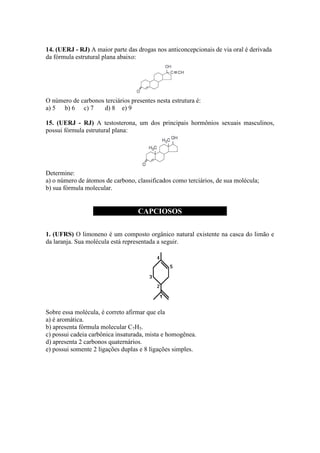 14. (UERJ - RJ) A maior parte das drogas nos anticoncepcionais de via oral é derivada
da fórmula estrutural plana abaixo:




O número de carbonos terciários presentes nesta estrutura é:
a) 5 b) 6 c) 7      d) 8 e) 9

15. (UERJ - RJ) A testosterona, um dos principais hormônios sexuais masculinos,
possui fórmula estrutural plana:




Determine:
a) o número de átomos de carbono, classificados como terciários, de sua molécula;
b) sua fórmula molecular.


                                   CAPCIOSOS

1. (UFRS) O limoneno é um composto orgânico natural existente na casca do limão e
da laranja. Sua molécula está representada a seguir.




Sobre essa molécula, é correto afirmar que ela
a) é aromática.
b) apresenta fórmula molecular C7H5.
c) possui cadeia carbônica insaturada, mista e homogênea.
d) apresenta 2 carbonos quaternários.
e) possui somente 2 ligações duplas e 8 ligações simples.
 
