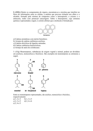 2. (UEL) Dentre os componentes do cigarro, encontram-se a nicotina que interfere no
fluxo de informações entre as células, a amônia que provoca irritação nos olhos e o
alcatrão, formado pela mistura de compostos como o benzopireno, o crizeno e o
antraceno, todos com potencial cancerígeno. Sobre o benzopireno, cuja estrutura
química é apresentada a seguir, é correto afirmar que a molécula é formada por:




a) Cadeias aromáticas com núcleo benzênico.
b) Arranjo de cadeias carbônicas acíclicas.
c) Cadeias alicíclicas de ligações saturadas.
d) Cadeias carbônicas heterocíclicas.
e) Arranjo de anéis de ciclohexano.

3. (Ufg) Monoterpenos, substâncias de origem vegetal e animal, podem ser divididos
em acíclicos, monocíclicos e bicíclicos. São exemplos de monoterpenos as estruturas a
seguir.




Entre os monoterpenos representados, são acíclico, monocíclico e bicíclico,
respectivamente:
a) 1, 2 e 3  b) 1, 3 e 5
c) 2, 3 e 5  d) 2, 4 e 6
e) 2, 4 e 5
 