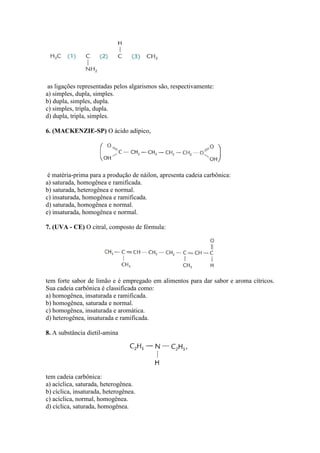 as ligações representadas pelos algarismos são, respectivamente:
a) simples, dupla, simples.
b) dupla, simples, dupla.
c) simples, tripla, dupla.
d) dupla, tripla, simples.

6. (MACKENZIE-SP) O ácido adípico,




 é matéria-prima para a produção de náilon, apresenta cadeia carbônica:
a) saturada, homogênea e ramificada.
b) saturada, heterogênea e normal.
c) insaturada, homogênea e ramificada.
d) saturada, homogênea e normal.
e) insaturada, homogênea e normal.

7. (UVA - CE) O citral, composto de fórmula:




tem forte sabor de limão e é empregado em alimentos para dar sabor e aroma cítricos.
Sua cadeia carbônica é classificada como:
a) homogênea, insaturada e ramificada.
b) homogênea, saturada e normal.
c) homogênea, insaturada e aromática.
d) heterogênea, insaturada e ramificada.

8. A substância dietil-amina




tem cadeia carbônica:
a) acíclica, saturada, heterogênea.
b) cíclica, insaturada, heterogênea.
c) acíclica, normal, homogênea.
d) cíclica, saturada, homogênea.
 