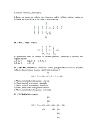 e) acíclica, ramificada, homogênea.

9. Dentre os átomos de carbono que existem na cadeia carbônica abaixo, indique os
primários, os secundários, os terciários e os quaternários.




10. (FATEC-SP) Na fórmula




as quantidades totais de átomos de carbono primário, secundário e terciário são,
respectivamente:
a) 5, 1 e 3     b) 2, 3 e 4 c) 3, 3 e 2
d) 2, 4 e 3     e) 5,2 e 2

11. (FEEVALE-RS) Marque a alternativa correta que apresenta classificação da cadeia
carbônica da essência de abacaxi, cuja fórmula estrutural é:




a) Aberta, ramificada, heterogênea e saturada.
b) Aberta, normal, heterogênea e saturada.
c) Aberta, normal, heterogênea e insaturada.
d) Aberta, ramificada, homogênea e saturada.
e) Aberta, ramificada, heterogênea e insaturada.

12. (UFSM-RS) No composto
 