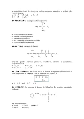 as quantidades totais de átomos de carbono primário, secundário e terciário são,
respectivamente:
a) 5, 2 e 3  b)3, 5 e 2   c) 4, 3 e 5
d) 6, 4 e 4  e) 5, 6 e 5

13. (MACKENZIE) O composto abaixo apresenta:




a) cadeia carbônica insaturada.
b) somente carbonos primários.
c) um carbono quaternário.
d) três carbonos primários e um terciário.
e) cadeia carbônica heterogênea.

14. (FGV-SP) O composto de fórmula




apresenta quantos carbonos primários, secundários, terciários e quaternários,
respectivamente?
a) 5, 5, 2 e 1   b) 5, 4, 3 e 1 c) 7, 4, 1 e 1
d) 6, 4, 1 e 2   e) 7, 3, 1 e 2

15. (MACKENZIE-SP) Na cadeia abaixo, o número de ligações covalentes que se
deve colocar entre os carbonos, a fim de completar sua valência, é:




a) 4   b) 5    c) 6   d) 7     e) 8

16. (UCDB-MS) Os números de átomos de hidrogênio das seguintes substâncias
orgânicas




são, respectivamente:
a) 9 e 13      b) 7 e 10     c) 14 e 12
d) 8 e 12      e) 13 e 10
 