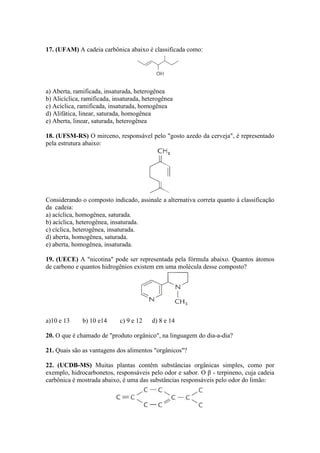 17. (UFAM) A cadeia carbônica abaixo é classificada como:




a) Aberta, ramificada, insaturada, heterogênea
b) Alicíclica, ramificada, insaturada, heterogênea
c) Acíclica, ramificada, insaturada, homogênea
d) Alifática, linear, saturada, homogênea
e) Aberta, linear, saturada, heterogênea

18. (UFSM-RS) O mirceno, responsável pelo "gosto azedo da cerveja", é representado
pela estrutura abaixo:




Considerando o composto indicado, assinale a alternativa correta quanto à classificação
da cadeia:
a) acíclica, homogênea, saturada.
b) acíclica, heterogênea, insaturada.
c) cíclica, heterogênea, insaturada.
d) aberta, homogênea, saturada.
e) aberta, homogênea, insaturada.

19. (UECE) A "nicotina" pode ser representada pela fórmula abaixo. Quantos átomos
de carbono e quantos hidrogênios existem em uma molécula desse composto?




a)10 e 13     b) 10 e14      c) 9 e 12   d) 8 e 14

20. O que é chamado de "produto orgânico", na linguagem do dia-a-dia?

21. Quais são as vantagens dos alimentos "orgânicos"?

22. (UCDB-MS) Muitas plantas contêm substâncias orgânicas simples, como por
exemplo, hidrocarbonetos, responsáveis pelo odor e sabor. O β - terpineno, cuja cadeia
carbônica é mostrada abaixo, é uma das substâncias responsáveis pelo odor do limão:
 