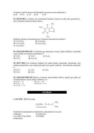 O número total de átomos de hidrogênio presentes nesta substância é:
a) 20 b) 16      c) 10    d) 22     e) 14

23. (FCM-MG) A cafeína, um estimulante bastante comum no café, chá, guaraná etc.,
tem a fórmula estrutural indica abaixo.




Podemos afirmar corretamente que a fórmula molecular da cafeína é:




24. (MACKENZIE-SP) A molécula que apresenta a menor cadeia alifática, insaturada
e que contém um carbono quaternário é:



25. (PUC-MG) Um composto orgânico de cadeia aberta, insaturada, ramificada, com
carbono quaternário, tem cadeia principal com quatro carbonos. Sua fórmula molecular
é:




26. (MACKENZIE-SP) Dentre os átomos mencionados abaixo, aquele que pode ser
um heteroátomo, numa cadeia carbônica, é o:




                                      EXTRAS

1. (ACAFE - SC) Na reação




O produto foi preparado em laboratório, pela primeira vez, por:
a) Bunsen;                  b) Arrhenius;
c) Le Bel e Van't Hoff;      d) Wöhler;
e) Berzelius.
 