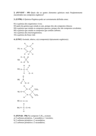 2. (FUVEST - SP) Quais são os quatro elementos químicos mais freqüentemente
encontrados nos compostos orgânicos?

3. (UFPR) A Química Orgânica pode ser corretamente definida como:

01) a química dos organismos vivos;
02) parte da química que estuda os sais, porque eles são compostos iônicos;
04) a química que estuda os compostos gasosos, porque eles são compostos covalentes;
08) a química que estuda os compostos que contêm carbono;
16) a química dos microorganismos;
32) a química da força vital.

4. (UFSC) Assinale, abaixo, o(s) composto(s) tipicamente orgânico(s):




5. (FEPAR - PR) No composto C5H12, existem:
a) 3 carbonos primários, 1 secundário e 1 terciário;
b) 3 carbonos primários e 2 secundários;
c) 2 carbonos primários e 2 secundários;
 