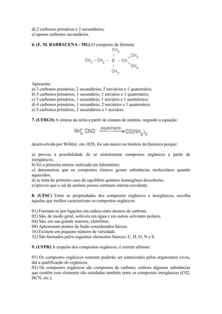 d) 2 carbonos primários e 3 secundários;
e) apenas carbonos secundários.

6. (F. M. BARBACENA - MG) O composto de fórmula:




Apresenta:
a) 3 carbonos primários, 2 secundários, 2 terciários e 1 quaternário;
b) 5 carbonos primários, 1 secundário, 1 terciário e 1 quaternário;
c) 5 carbonos primários, 1 secundário, 1 terciário e 1 assimétrico;
d) 4 carbonos primários, 1 secundário, 2 terciários e 1 quaternário;
e) 5 carbonos primários, 2 secundários e 1 terciário.

7. (UFRGS) A síntese da uréia a partir de cianato de amônio, segundo a equação:




desenvolvida por Wöhler, em 1828, foi um marco na história da Química porque:

a) provou a possibilidade de se sintetizarem compostos orgânicos a partir de
inorgânicos;
b) foi a primeira síntese realizada em laboratório;
c) demonstrou que os compostos iônicos geram substâncias moleculares quando
aquecidos;
d) se trata do primeiro caso de equilíbrio químico homogêneo descoberto;
e) provou que o sal de amônio possui estrutura interna covalente.

8. (UFSC) Entre as propriedades dos compostos orgânicos e inorgânicos, escolha
aquelas que melhor caracterizam os compostos orgânicos:

01) Formam-se por ligações em cadeia entre átomos de carbono.
02) São, de modo geral, solúveis em água e em outros solventes polares.
04) São, em sua grande maioria, eletrólitos.
08) Apresentam pontos de fusão considerados baixos.
16) Existem em pequeno número de variedade.
32) São formados pelos seguintes elementos básicos: C, H, O, N e S.

9. (UFPR) A respeito dos compostos orgânicos, é correto afirmar:

01) Os compostos orgânicos somente poderão ser sintetizados pelos organismos vivos,
daí a qualificação de orgânicos.
02) Os compostos orgânicos são compostos de carbono, embora algumas substâncias
que contêm esse elemento são estudadas também entre os compostos inorgânicos (C02,
HCN, etc.).
 