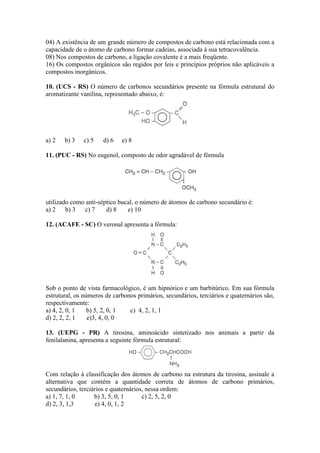 04) A existência de um grande número de compostos de carbono está relacionada com a
capacidade de o átomo de carbono formar cadeias, associada à sua tetracovalência.
08) Nos compostos de carbono, a ligação covalente é a mais freqüente.
16) Os compostos orgânicos são regidos por leis e princípios próprios não aplicáveis a
compostos inorgânicos.

10. (UCS - RS) O número de carbonos secundários presente na fórmula estrutural do
aromatizante vanilina, representado abaixo, é:




a) 2   b) 3   c) 5    d) 6   e) 8

11. (PUC - RS) No eugenol, composto de odor agradável de fórmula




utilizado como anti-séptico bucal, o número de átomos de carbono secundário é:
a) 2 b) 3     c) 7     d) 8    e) 10

12. (ACAFE - SC) O veronal apresenta a fórmula:




Sob o ponto de vista farmacológico, é um hipnótico e um barbitúrico. Em sua fórmula
estrutural, os números de carbonos primários, secundários, terciários e quaternários são,
respectivamente:
a) 4, 2, 0, 1    b) 5, 2, 0, 1  c) 4, 2, 1, 1
d) 2, 2, 2, 1    e)3, 4, 0, 0

13. (UEPG - PR) A tirosina, aminoácido sintetizado nos animais a partir da
fenilalanina, apresenta a seguinte fórmula estrutural:




Com relação à classificação dos átomos de carbono na estrutura da tirosina, assinale a
alternativa que contém a quantidade correta de átomos de carbono primários,
secundários, terciários e quaternários, nessa ordem:
a) 1, 7, 1, 0      b) 3, 5, 0, 1      c) 2, 5, 2, 0
d) 2, 3, 1,3       e) 4, 0, 1, 2
 