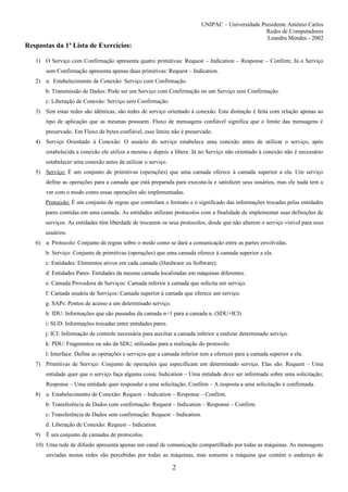 UNIPAC – Universidade Presidente Antônio Carlos
                                                                                                  Redes de Computadores
                                                                                                  Leandra Mendes - 2002
Respostas da 1ª Lista de Exercícios:

   1) O Serviço com Confirmação apresenta quatro primitivas: Request – Indication – Response – Confirm; Já o Serviço
       sem Confirmação apresenta apenas duas primitivas: Request – Indication.
   2) a: Estabelecimento de Conexão: Serviço com Confirmação.
       b: Transmissão de Dados: Pode ser um Serviço com Confirmação ou um Serviço sem Confirmação.
       c: Liberação de Conexão: Serviço sem Confirmação.
   3) Sim estas redes são idênticas, são redes de serviço orientado à conexão. Esta distinção é feita com relação apenas ao
       tipo de aplicação que as mesmas possuem. Fluxo de mensagens confiável significa que o limite das mensagens é
       preservado. Em Fluxo de bytes confiável, esse limite não é preservado.
   4) Serviço Orientado à Conexão: O usuário do serviço estabelece uma conexão antes de utilizar o serviço, após
       estabelecida a conexão ele utiliza a mesma e depois a libera. Já no Serviço não orientado à conexão não é necessário
       estabelecer uma conexão antes de utilizar o serviço.
   5) Serviço: É um conjunto de primitivas (operações) que uma camada oferece à camada superior a ela. Um serviço
       define as operações para a camada que está preparada para executa-la e satisfazer seus usuários, mas ele nada tem a
       ver com o modo como essas operações são implementadas.
       Protocolo: É um conjunto de regras que controlam o formato e o significado das informações trocadas pelas entidades
       pares contidas em uma camada. As entidades utilizam protocolos com a finalidade de implementar suas definições de
       serviços. As entidades têm liberdade de trocarem os seus protocolos, desde que não alterem o serviço visível para seus
       usuários.
   6) a: Protocolo: Conjunto de regras sobre o modo como se dará a comunicação entre as partes envolvidas.
       b: Serviço: Conjunto de primitivas (operações) que uma camada oferece à camada superior a ela.
       c: Entidades: Elementos ativos em cada camada (Hardware ou Software).
       d: Entidades Pares: Entidades da mesma camada localizadas em máquinas diferentes.
       e: Camada Provedora de Serviços: Camada inferior à camada que solicita um serviço.
       f: Camada usuária de Serviços: Camada superior à camada que oferece um serviço.
       g: SAPs: Pontos de acesso a um determinado serviço.
       h: IDU: Informações que são passadas da camada n+1 para a camada n. (SDU+ICI)
       i: SUD: Informações trocadas entre entidades pares.
       j: ICI: Informação de controle necessária para auxiliar a camada inferior a realizar determinado serviço.
       k: PDU: Fragmentos ou não da SDU, utilizadas para a realização do protocolo.
       l: Interface: Define as operações e serviços que a camada inferior tem a oferecer para a camada superior a ela.
   7) Primitivas de Serviço: Conjunto de operações que especificam um determinado serviço. Elas são: Request – Uma
       entidade quer que o serviço faça alguma coisa; Indication – Uma entidade deve ser informada sobre uma solicitação;
       Response – Uma entidade quer responder a uma solicitação; Confirm – A resposta a uma solicitação é confirmada.
   8) a: Estabelecimento de Conexão: Request – Indication – Response – Confirm.
       b: Transferência de Dados com confirmação: Request – Indication – Response – Confirm.
       c: Transferência de Dados sem confirmação: Request – Indication.
       d: Liberação de Conexão: Request – Indication.
   9) É um conjunto de camadas de protocolos.
   10) Uma rede de difusão apresenta apenas um canal de comunicação compartilhado por todas as máquinas. As mensagens
       enviadas nestas redes são percebidas por todas as máquinas, mas somente a máquina que contém o endereço de

                                                              2
 