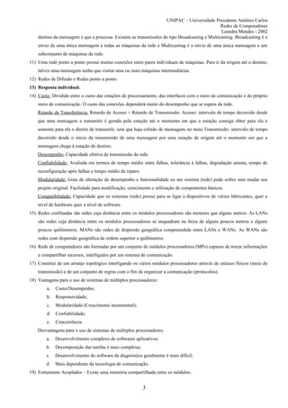 UNIPAC – Universidade Presidente Antônio Carlos
                                                                                               Redes de Computadores
                                                                                               Leandra Mendes - 2002
    destino da mensagem é que a processa. Existem as transmissões do tipo Broadcasting e Multicasting. Broadcasting é o
    envio de uma única mensagem a todas as máquinas da rede e Multicasting é o envio de uma única mensagem a um
    subconjunto de máquinas da rede.
11) Uma rede ponto a ponto possui muitas conexões entre pares individuais de máquinas. Para ir da origem até o destino,
    talvez uma mensagem tenha que visitar uma ou mais máquinas intermediárias.
12) Redes de Difusão e Redes ponto a ponto.
13) Resposta individual.
14) Custo: Dividido entre o custo das estações de processamento, das interfaces com o meio de comunicação e do próprio
    meio de comunicação. O custo das conexões dependerá muito do desempenho que se espera da rede.
    Retardo de Transferência: Retardo de Acesso + Retardo de Transmissão: Acesso: intervalo de tempo decorrido desde
    que uma mensagem a transmitir é gerada pela estação até o momento em que a estação consiga obter para ela e
    somente para ela o direito de transmitir, sem que haja colisão de mensagens no meio.Transmissão: intervalo de tempo
    decorrido desde o início da transmissão de uma mensagem por uma estação de origem até o momento em que a
    mensagem chega à estação de destino.
    Desempenho: Capacidade efetiva de transmissão da rede.
    Confiabilidade: Avaliada em termos de tempo médio entre falhas, tolerância à falhas, degradação amena, tempo de
    reconfiguração após falhas e tempo médio de reparo.
    Modularidade: Grau de alteração de desempenho e funcionalidade eu um sistema (rede) pode sofrer sem mudar seu
    projeto original. Facilidade para modificação, crescimento e utilização de componentes básicos.
    Compatibilidade: Capacidade que os sistemas (rede) possui para se ligar a dispositivos de vários fabricantes, quer a
    nível de hardware quer a nível de software.
15) Redes confinadas são redes cuja distância entre os módulos processadores são menores que alguns metros. As LANs
    são redes cuja distância entre os módulos processadores se enquadram na faixa de alguns poucos metros e alguns
    poucos quilômetros. MANs são redes de dispersão geográfica compreendida entre LANs e WANs. As WANs são
    redes com dispersão geográfica de ordem superior a quilômetros.
16) Rede de computadores são formadas por um conjunto de módulos processadores (MPs) capazes de trocar informações
    e compartilhar recursos, interligados por um sistema de comunicação.
17) Constitui de um arranjo topológico interligando os vários módulos processadores através de enlaces físicos (meio de
    transmissão) e de um conjunto de regras com o fim de organizar a comunicação (protocolos).
18) Vantagens para o uso de sistemas de múltiplos processadores:
        a.   Custo/Desempenho;
        b.   Responsividade;
        c.   Modularidade (Crescimento incremental);
        d.   Confiabilidade;
        e.   Concorrência.
    Desvantagens para o uso de sistemas de múltiplos processadores:
        a.   Desenvolvimento complexo de softwares aplicativos;
        b.   Decomposição das tarefas é mais complexa;
        c.   Desenvolvimento do software de diagnóstico geralmente é mais difícil;
        d.   Mais dependente da tecnologia de comunicação.
19) Fortemente Acoplados – Existe uma memória compartilhada entre os módulos.


                                                          3
 