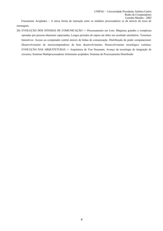 UNIPAC – Universidade Presidente Antônio Carlos
                                                                                       Redes de Computadores
                                                                                       Leandra Mendes - 2002
   Fracamente Acoplados – A única forma de interação entre os módulos processadores se dá através da troca de
mensagens.
20) EVOLUÇÃO DOS SITEMAS DE COMUNICAÇÃO -> Processamento em Lote: Máquinas grandes e complexas
   operadas por pessoas altamente capacitadas; Longos períodos de espera até obter um resultado satisfatório. Terminais
   Interativos: Acesso ao computador central através de linhas de comunicação. Distribuição do poder computacional:
   Desenvolvimento de microcomputadores de bom desenvolvimento; Desenvolvimento tecnológico contínuo.
   EVOLUÇÃO DAS ARQUITETURAS -> Arquitetura de Von Neumann; Avanço da tecnologia de integração de
   circuitos; Sistemas Multiprocessadores fortemente acoplados; Sistemas de Processamento Distribuído




                                                       4
 