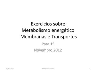 Exercícios sobre
             Metabolismo energético
             Membranas e Transportes
                     Para 1S
                  Novembro 2012



21/11/2012           Professora Ionara   1
 