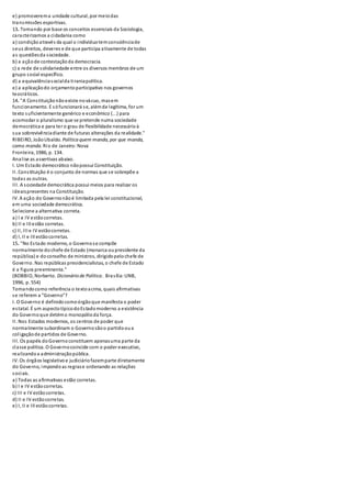 e) promoverem a unidade cultural, por meio das 
transmissões esportivas. 
13. Tomando por base os conceitos essenciais da Sociologia, 
caracterizamos a cidadania como 
a) condição através da qual o indivíduo tem consciência de 
seus direitos, deveres e de que participa ativamente de todas 
as questões da sociedade. 
b) a ação de contestação da democracia. 
c) a rede de solidariedade entre os diversos membros de um 
grupo social específico. 
d) a equivalência social da ti rania política. 
e) a aplicação do orçamento participativo nos governos 
teocráticos. 
14. "A Cons tituição não existe no vácuo, mas em 
funcionamento. E só funcionará s e, além de legítima, for um 
texto suficientemente genérico e econômico (...) para 
acomodar o pluralismo que se pretende numa sociedade 
democrática e para ter o grau de flexibilidade necessário à 
sua sobrevivência diante de futuras alterações da realidade." 
RIBEIRO, João Ubaldo. Política quem manda, por que manda, 
como manda. Rio de Janeiro: Nova 
Fronteira, 1986, p. 134. 
Anal ise as assertivas abaixo. 
I. Um Es tado democrático não possui Constituição. 
II. Cons tituição é o conjunto de normas que s e sobrepõe a 
todas as outras. 
III. A sociedade democrática possui meios para realizar os 
ideais presentes na Constituição. 
IV. A ação do Governo não é limitada pela lei constitucional, 
em uma sociedade democrática. 
Selecione a alternativa correta. 
a) I e IV estão corretas. 
b) II e III estão corretas. 
c) II, III e IV estão corretas. 
d) I, II e III estão corretas. 
15. "No Es tado moderno, o Governo s e compõe 
normalmente do chefe de Estado (monarca ou presidente da 
república) e do conselho de ministros, dirigido pelo chefe de 
Governo. Nas repúblicas presidencialistas, o chefe de Estado 
é a figura preeminente." 
(BOBBIO, Norberto. Dicionário de Política . Bras ília: UNB, 
1996, p. 554) 
Tomando como referência o texto acima, quais afirmativas 
se referem a "Governo"? 
I. O Governo é definido como órgão que manifesta o poder 
es tatal. É um aspecto típico do Es tado moderno a existência 
do Governo que detém o monopólio da força. 
II. Nos Estados modernos, os centros de poder que 
normalmente subordinam o Governo são o partido ou a 
col igação de partidos de Governo. 
III. Os papéis do Governo constituem apenas uma parte da 
classe política. O Governo coincide com o poder executivo, 
realizando a administração pública. 
IV. Os órgãos legislativo e judiciário fazem parte diretamente 
do Governo, impondo as regras e ordenando as relações 
sociais. 
a) Todas as afirmativas estão corretas. 
b) I e IV estão corretas. 
c) III e IV estão corretas. 
d) II e IV estão corretas. 
e) I, II e III estão corretas. 
 