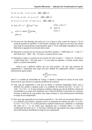 Equações Diferenciais - Aplicações das Transformadas de Laplace
2
13. ( ) ( ) 00y0x,0yyx,t2yx3 ===−′+′=−′ ;
14. ( ) ( ) 00y0x,txyx,0yx2x 2
===++′=′−+′ ;
15. ( ) ( ) 00y0x,1xy2x,0yxyx ===+′+′=−+′+′ ;
16. ∫
−−
−−=
t
0
utt2
due)u(fet3)t(f ;
17.




=
−−=′ ∫
0)0(y
du)u(y)t(sen1)t(y
t
0 ;
18.





=′
=
=′−′′
2)1(y
0)0(y
t)t(y)t(yt 2
.
19. Um peso de 4 kg distende uma mola em 2 cm. O peso é solto a partir do repouso a 18 cm
acima da posição de equilíbrio. O movimento resultante tem lugar em um meio que oferece
uma força de amortecimento numericamente igual a 7/8 da velocidade instantânea do corpo.
Determine a equação de movimento deste corpo.
20. Determine a corrente em um circuito em série RLC quando L = 0,005 henry, R = 1 ohm, C =
0,02 farad, E(t) = 100[1 - H(t - 1)] volts e a corrente inicial é nula.
21. Determine a carga e a corrente em um circuito em série no qual L = 1 henry, R = 20 ohms, C
= 0,005 farad, E(t) = 150 volts, para t > 0, com carga no capacitor e corrente iniciais nulas.
Qual é a corrente estacionária?
Sabe-se que a deflexão estática y(x) em uma posição x de uma viga uniforme de
comprimento L, suportando uma carga w(x) por unidade de comprimento satisfaz a equação
diferencial de quarta ordem:
)x(w)x(
dx
yd
EI
4
4
= ,
onde E é o módulo de elasticidade de Young e I denota o momento de inércia de uma seção
transversal da viga. Resolva os seguintes problemas de contorno:
22. Uma viga de comprimento L está fixa em ambos os extremos (engastada). Neste caso, a
deflexão y(x) satisfaz a equação acima e as condições de contorno são y(0) = 0, y(L) = 0,
y’(0) = 0 e y’(L) = 0. As duas primeiras condições indicam que não há deflexão vertical nas
extremidades e as outras duas significam que a linha de deflexão é horizontal nos extremos.
Encontre a deflexão da viga quando uma carga constante w está uniformemente distribuída
ao longo de seu comprimento.
23. Para uma viga engastada em seu extremo esquerdo (x = 0) e solta em seu estremo direito (x =
L), a deflexão y(x) satisfaz a equação acima e as condições de contorno são y(0) = 0, y’(0) =
0, y”(L) = 0 e y’”(L) = 0. As duas primeiras condições indicam que a deflexão e a inclinação
são nulas em x = 0. As outras duas significam que o momento fletor e a força de
cisalhamento são nulos em x = L. Encontre a deflexão da viga quando uma carga constante w
está uniformemente distribuída ao longo de seu comprimento.
 