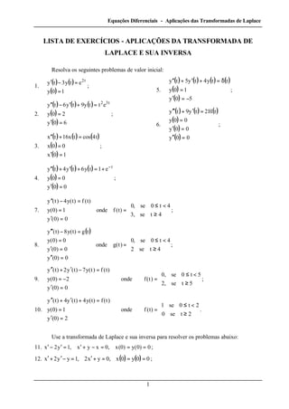 Equações Diferenciais - Aplicações das Transformadas de Laplace
1
LISTA DE EXERCÍCIOS - APLICAÇÕES DA TRANSFORMADA DE
LAPLACE E SUA INVERSA
Resolva os seguintes problemas de valor inicial:
1.
( ) ( )
( )



=
=−′
10y
ety3ty t2
;
2.
( ) ( ) ( )
( )
( )




=′
=
=+′−′′
60y
20y
etty9ty6ty t32
;
3.
( ) ( ) ( )
( )
( )




=′
=
=+′′
10x
00x
t4costx16tx
;
4.
( ) ( ) ( )
( )
( )




=′
=
+=+′+′′ −
00y
00y
e1ty6ty4ty t
;
5.
( ) ( ) ( ) ( )
( )
( )




−=′
=
δ=+′+′′
50y
10y
tty4ty5ty
;
6.
( ) ( ) ( )
( )
( )
( )






=′′
=′
=
=′+′′′
00y
00y
00y
tH2ty9ty
;
7.



≥
<≤
=





=′
=
=−′′
4tse,3
4t0se,0
)t(fonde
0)0(y
1)0(y
)t(f)t(y4)t(y
;
8.
( )



≥
<≤
=







=′′
=′
=
=−′′′
4tse2
4t0se,0
)t(gonde
0)0(y
0)0(y
0)0(y
tg)t(y8)t(y
;
9.



≥
<≤
=





=′
−=
=−′+′′
5tse,2
5t0se,0
)t(fonde
0)0(y
2)0(y
)t(f)t(y7)t(y2)t(y
;
10.



≥
<≤
=





=′
=
=+′+′′
2tse0
2t0se1
)t(fonde
2)0(y
1)0(y
)t(f)t(y4)t(y4)t(y
.
Use a transformada de Laplace e sua inversa para resolver os problemas abaixo:
11. 0)0(y)0(x,0xyx,1y2x ===−+′=′−′ ;
12. ( ) ( ) 00y0x,0yx2,1yy2x ===+′=−′+′ ;
 