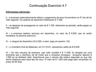 Continuação Exercício 4.7
Informações adicionais:
I – a empresa sistematicamente efetua o pagamento de seus funcionários no 5º dia útil do
mês seguinte. Os salários de dezembro totalizaram $ 7.300;
II – as depesas de propaganda no valor de $ 1.700, referentes ao período, serão pagas no
mês seguinte;
III – a empresa realizou serviços em dezembro, no valor de $ 9.000, que só serão
recebidos no próximo exercício;
IV – o aluguel de dezembro é $ 2.500, e será pago em janeiro / X2;
V – o inventário final de Materiais, em 31-12-X1, apresentou saldo de $ 6.000;
VI – Um dos veiculos da empresa, cujo valor contábil é $ 11.000, foi atingido por uma
enchente que o danificou de tal modo que a empresa conseguiu recuperar apenas $
1.000 ao se desfazer dele. Suponha-se que o veículo não estava segurado ou que não
havia cobertura para esse tipo de risco. O valor de $ 1.000 será pago pelo comprador no
prazo de 60 dias.
 