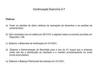 Continuação Exercício 4.7
Pede-se:
a) Fazer as partidas de diário relativas às operações de dezembro e as partidas de
encerramento;
b) Abrir razonetes com os saldos em 30/11/X1 e registrar todos os eventos ocorridos em
Dezembro / X8;
c) Elaborar o Balancete de Verificação em 31/12/X1;
d) Elaborar a Demonstração de Resultado para o ano de X1 (supor que a empresa
ainda não fez a distribuição do resultado e o mantém provisoriamente na conta
lucros acumulados);
e) Elaborar o Balanço Patrimonial da empresa em 31/12/X1.
 