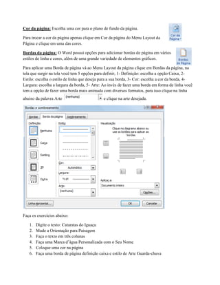 Cor da página: Escolha uma cor para o plano de fundo da página.
Para trocar a cor da página apenas clique em Cor da página do Menu Layout da
Página e clique em uma das cores.
Bordas da página: O Word possui opções para adicionar bordas de página em vários
estilos de linha e cores, além de uma grande variedade de elementos gráficos.
Para aplicar uma Borda de página vá ao Menu Layout da página clique em Bordas da página, na
tela que surgir na tela você tem 5 opções para definir, 1- Definição: escolha a opção Caixa, 2-
Estilo: escolha o estilo de linha que deseja para a sua borda, 3- Cor: escolha a cor da borda, 4-
Largura: escolha a largura da borda, 5- Arte: Ao invés de fazer uma borda em forma de linha você
tem a opção de fazer uma borda mais animada com diversos formatos, para isso clique na linha
abaixo da palavra Arte e clique na arte desejada.
Faça os exercícios abaixo:
1. Digite o texto: Cataratas do Iguaçu
2. Mude a Orientação para Paisagem
3. Faça o texto em três colunas
4. Faça uma Marca d’água Personalizada com o Seu Nome
5. Coloque uma cor na página
6. Faça uma borda de página definição caixa e estilo de Arte Guarda-chuva
 
