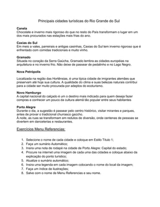 Principais cidades turísticas do Rio Grande do Sul
Canela
Chocolate e inverno mais rigoroso do que no resto do País transformam o lugar em um
dos mais procurados nas estações mais frias do ano.
Caxias do Sul
Em meio a vales, parreirais e antigas casinhas, Caxias do Sul tem inverno rigoroso que é
enfrentado com comidas tradicionais e muito vinho.
Gramado
Situada no coração da Serra Gaúcha, Gramado lembra as cidades européias na
arquitetura e no inverno frio. Não deixe de passear de pedalinho e no Lago Negro.
Nova Petrópolis
Localizada na região das Hortênsias, é uma típica cidade de imigrantes alemães que
preservam até hoje sua cultura. A qualidade do clima e suas belezas naturais contribui
para a cidade ser muito procurada por adeptos do ecoturismo.
Novo Hamburgo
A capital nacional do calçado é um o destino mais indicado para quem deseja fazer
compras e conhecer um pouco da cultura alemã tão popular entre seus habitantes
Porto Alegre
Durante o dia, a sugestão é passear pelo centro histórico, visitar mirantes e parques,
antes de provar o tradicional churrasco gaúcho.
À noite, as ruas se transformam em redutos de diversão, onde centenas de pessoas se
divertem em danceterias e restaurantes.
Exercícios Menu Referencias:
1. Selecione o nome de cada cidade e coloque em Estilo Titulo 1;
2. Faça um sumário Automático;
3. Insira uma nota de rodapé na cidade de Porto Alegre: Capital do estado;
4. Procure na internet uma imagem de cada uma das cidades e coloque abaixo da
explicação do ponto turístico;
5. Atualize o sumário automático;
6. Insira uma legenda em cada imagem colocando o nome do local da imagem;
7. Faça um índice de ilustrações;
8. Salve com o nome de Menu Referencias e seu nome.
 