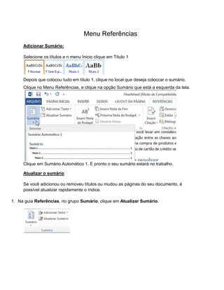 Menu Referências
Adicionar Sumário:
Selecione os títulos e n menu Inicio clique em Título 1
Depois que colocou tudo em título 1, clique no local que deseja coloccar o sumário.
Clique no Menu Referências, e clique na opção Sumário que está a esquerda da tela.
Clique em Sumário Automático 1. E pronto o seu sumário estará no trabalho.
Atualizar o sumário
Se você adicionou ou removeu títulos ou mudou as páginas do seu documento, é
possível atualizar rapidamente o índice.
1. Na guia Referências, no grupo Sumário, clique em Atualizar Sumário.
 