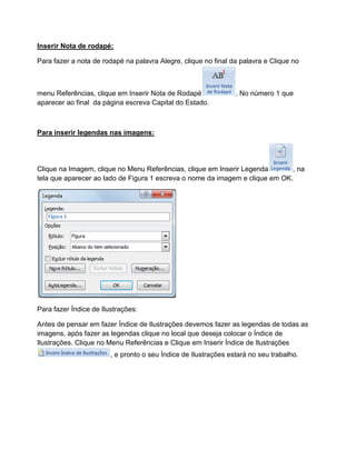 Inserir Nota de rodapé:
Para fazer a nota de rodapé na palavra Alegre, clique no final da palavra e Clique no
menu Referências, clique em Inserir Nota de Rodapé . No número 1 que
aparecer ao final da página escreva Capital do Estado.
Para inserir legendas nas imagens:
Clique na Imagem, clique no Menu Referências, clique em Inserir Legenda , na
tela que aparecer ao lado de Figura 1 escreva o nome da imagem e clique em OK.
Para fazer Índice de Ilustrações:
Antes de pensar em fazer Índice de Ilustrações devemos fazer as legendas de todas as
imagens, após fazer as legendas clique no local que deseja colocar o Índice de
Ilustrações. Clique no Menu Referências e Clique em Inserir Índice de Ilustrações
, e pronto o seu Índice de Ilustrações estará no seu trabalho.
 