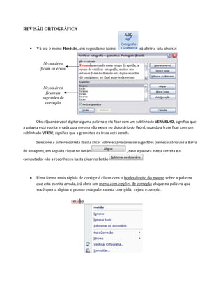 REVISÃO ORTOGRÁFICA
 Vá até o menu Revisão, em seguida no ícone: irá abrir a tela abaixo:
Obs.: Quando você digitar alguma palavra e ela ficar com um sublinhado VERMELHO, significa que
a palavra está escrita errada ou a mesma não existe no dicionário do Word, quando a frase ficar com um
sublinhado VERDE, significa que a gramática da frase está errada.
Selecione a palavra correta (basta clicar sobre ela) na caixa de sugestões (se necessário use a Barra
de Rolagem), em seguida clique no Botão , caso a palavra esteja correta e o
computador não a reconheceu basta clicar no Botão .
 Uma forma mais rápida de corrigir é clicar com o botão direito do mouse sobre a palavra
que esta escrita errada, irá abrir um menu com opções de correção clique na palavra que
você queria digitar e pronto esta palavra esta corrigida, veja o exemplo:
 