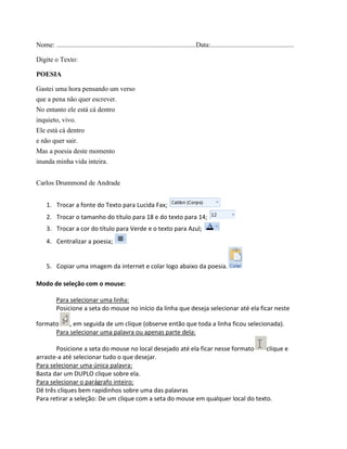 Nome: ..................................................................................Data:.................................................
Digite o Texto:
POESIA
Gastei uma hora pensando um verso
que a pena não quer escrever.
No entanto ele está cá dentro
inquieto, vivo.
Ele está cá dentro
e não quer sair.
Mas a poesia deste momento
inunda minha vida inteira.
Carlos Drummond de Andrade
1. Trocar a fonte do Texto para Lucida Fax;
2. Trocar o tamanho do título para 18 e do texto para 14;
3. Trocar a cor do título para Verde e o texto para Azul;
4. Centralizar a poesia;
5. Copiar uma imagem da internet e colar logo abaixo da poesia.
Modo de seleção com o mouse:
Para selecionar uma linha:
Posicione a seta do mouse no início da linha que deseja selecionar até ela ficar neste
formato , em seguida de um clique (observe então que toda a linha ficou selecionada).
Para selecionar uma palavra ou apenas parte dela:
Posicione a seta do mouse no local desejado até ela ficar nesse formato clique e
arraste-a até selecionar tudo o que desejar.
Para selecionar uma única palavra:
Basta dar um DUPLO clique sobre ela.
Para selecionar o parágrafo inteiro:
Dê três cliques bem rapidinhos sobre uma das palavras
Para retirar a seleção: De um clique com a seta do mouse em qualquer local do texto.
 