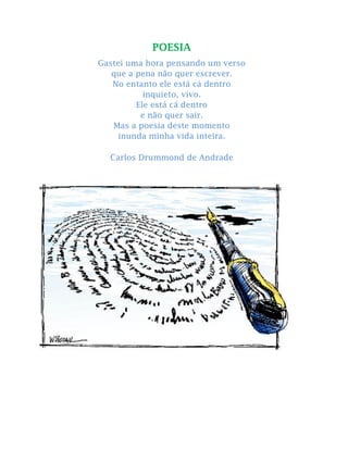 POESIA
Gastei uma hora pensando um verso
que a pena não quer escrever.
No entanto ele está cá dentro
inquieto, vivo.
Ele está cá dentro
e não quer sair.
Mas a poesia deste momento
inunda minha vida inteira.
Carlos Drummond de Andrade
 