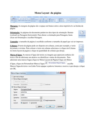 Menu Layout da página
Margens: As margens da página são o espaço em branco entre a área imprimível e as bordas da
página
Orientação: As páginas do documento podem ter dois tipos de orientação: Retrato
(vertical) ou Paisagem (horizontal). Para alterar a orientação para Paisagem, basta
clicar em Orientação e escolher Paisagem.
Tamanho: o tamanho da página é escolhido conforme o tamanho do papel que vai ser impresso.
Colunas: O texto da página pode ser disposto em colunas, como por exemplo, o texto
de jornais e revistas. Para colocar o texto em colunas selecione-o e clique em Colunas
no menu layout da pagina e clique na quantidade de colunas que deseja.
Marca d’água: As marcas d’água são textos ou imagens que aparecem embaixo do
texto a fim de adicionar um atrativo ou identificar o status do documento. Para
adicionar uma marca d’água clique no Menu Layout da Página Clique em Marca
d’água, clique em Personalizar Marca d’água escolha
Marca d’água de texto e na Linha Texto apague a palavra Amostra e escreva o que deseja e clique
em OK.
 