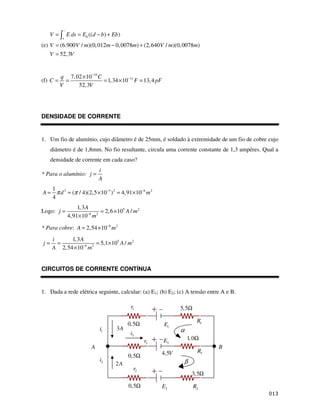 $
(e)
0 (( ) )
(6.900 / )(0,012 0,0078 ) (2,640 / )(0,0078 )
52,3
V E ds E d b Eb
V V m m m V m m
V V
−
+
= = − +
= − +
=
(f)
10
11
7,02 10
1,34 10 13,4
52,3
q C
C F pF
V V
−
−
×
= = = × =
DENSIDADE DE CORRENTE
1. Um fio de alumínio, cujo diâmetro é de 25mm, é soldado à extremidade de um fio de cobre cujo
diâmetro é de 1,8mm. No fio resultante, circula uma corrente constante de 1,3 ampéres. Qual a
densidade de corrente em cada caso?
* Para o alumínio:
i
j
A
=
2 3 2 6 2
1
( / 4)(2,5 10 ) 4,91 10
4
A d m
π π − −
= = × = ×
Logo: 5 2
6 2
1,3
2,6 10 /
4,91 10
A
j A m
m
−
= = ×
×
* Para cobre: 6 2
2,54 10
A m
−
= ×
5 2
6 2
1,3
5,1 10 /
2,54 10
i A
j A m
A m
−
= = = ×
×
CIRCUITOS DE CORRENTE CONTÍNUA
1. Dada a rede elétrica seguinte, calcular: (a) E1; (b) E2; (c) A tensão entre A e B.
1
r
1
i
2
i
2A
3A
2
r
0,5Ω
0,5Ω
5,5Ω
1
R
3
R
2
R
1
E
3
E
4,5V
2
E
3,5Ω
1,0Ω
B
A
3
i
3
r
α
β
0,5Ω
 
