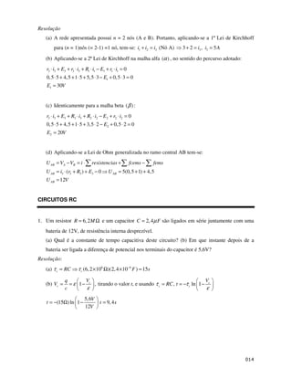 $
Resolução
(a) A rede apresentada possui n = 2 nós (A e B). Portanto, aplicando-se a 1º Lei de Kirchhoff
para (n = 1)nós (= 2-1) =1 nó, tem-se: 1 2 3
i i i
+ = (Nó A) 3 3
3 2 , 5
i i A
+ = =
(b) Aplicando-se a 2ª Lei de Kirchhoff na malha alfa ( )
α , no sentido do percurso adotado:
3 3 3 3 3 1 1 1 1 1
1
1
0
0,5 5 4,5 1 5 5,5 3 0,5 3 0
30
r i E r i R i E r i
E
E V
⋅ + + ⋅ + ⋅ − + ⋅ =
⋅ + + ⋅ + ⋅ − + ⋅ =
=
(c) Identicamente para a malha beta ( )
β :
3 3 3 3 3 2 2 2 2 2
2
2
0
0,5 5 4,5 1 5 3,5 2 0,5 2 0
20
r i E R i R i E r i
E
E V
⋅ + + ⋅ + ⋅ − + ⋅ =
⋅ + + ⋅ + ⋅ − + ⋅ =
=
(d) Aplicando-se a Lei de Ohm generalizada no ramo central AB tem-se:
3 3 3 3
( ) 0 5(0,5 1) 4,5
12
AB A B
AB AB
AB
U V V i resistencias fcems fems
U i r R E U
U V
= − = ⋅ + −
= ⋅ + + − = + +
=
CIRCUITOS RC
1. Um resistor 6,2
R M
= Ω e um capacitor 2,4
C F
µ
= são ligados em série juntamente com uma
bateria de 12V, de resistência interna desprezível.
(a) Qual é a constante de tempo capacitiva deste circuito? (b) Em que instante depois de a
bateria ser ligada a diferença de potencial nos terminais do capacitor é 5,6V?
Resolução:
(a) 6 6
(6,2 10 )(2,4 10 ) 15
c c
RC F s
τ τ −
= × Ω × =
(b) 1 ,
c
c
V
q
V
c
ε
ε
= = − tirando o valor t, e usando , ln 1 c
c c
V
RC t
τ τ
ε
= = − −
5,6
(15 )ln 1 9,4
12
V
t t s
V
= − Ω − =
 